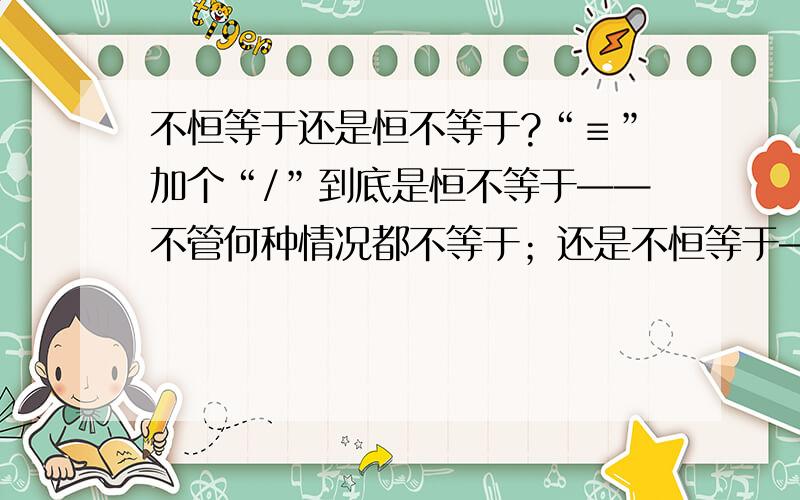 不恒等于还是恒不等于?“≡”加个“/”到底是恒不等于——不管何种情况都不等于；还是不恒等于——有时候也是等于的,但是不恒等于?