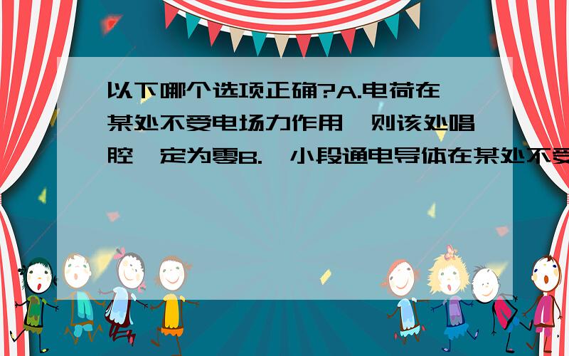 以下哪个选项正确?A.电荷在某处不受电场力作用,则该处唱腔一定为零B.一小段通电导体在某处不受安培力作用,则该处磁感应强度定为零C.运动电荷在某处不受洛伦兹力作用,则该处磁感应强度