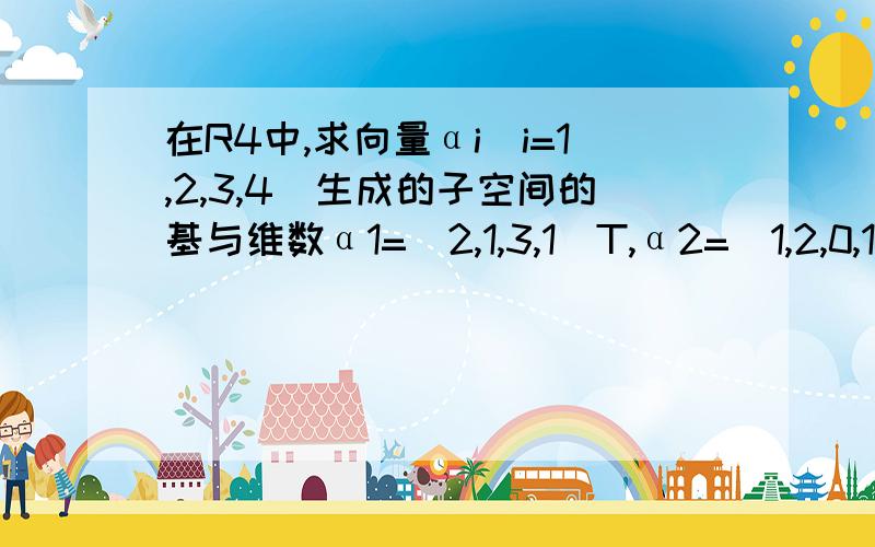 在R4中,求向量αi(i=1,2,3,4)生成的子空间的基与维数α1=(2,1,3,1)T,α2=(1,2,0,1)T,α3=(-1,1,-3,0)T,α4=(1,1,1,1)T