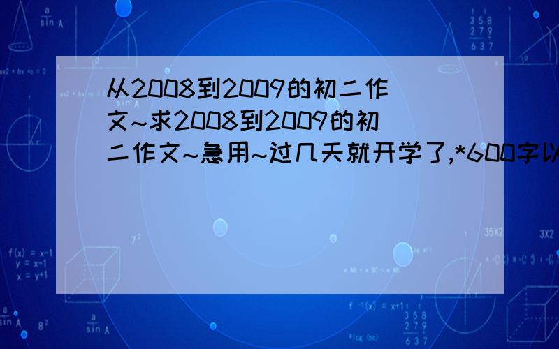 从2008到2009的初二作文~求2008到2009的初二作文~急用~过几天就开学了,*600字以上,有蓬勃向上的精神.