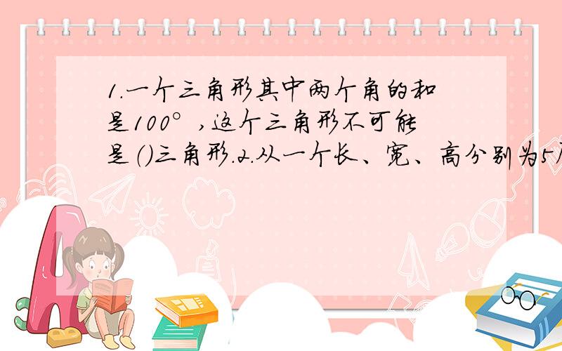 1.一个三角形其中两个角的和是100°,这个三角形不可能是（）三角形.2.从一个长、宽、高分别为5厘米、4厘米、3厘米的长方体上截下一个最大的正方体,这个正方体的体积是（ ）立方厘米.3.放