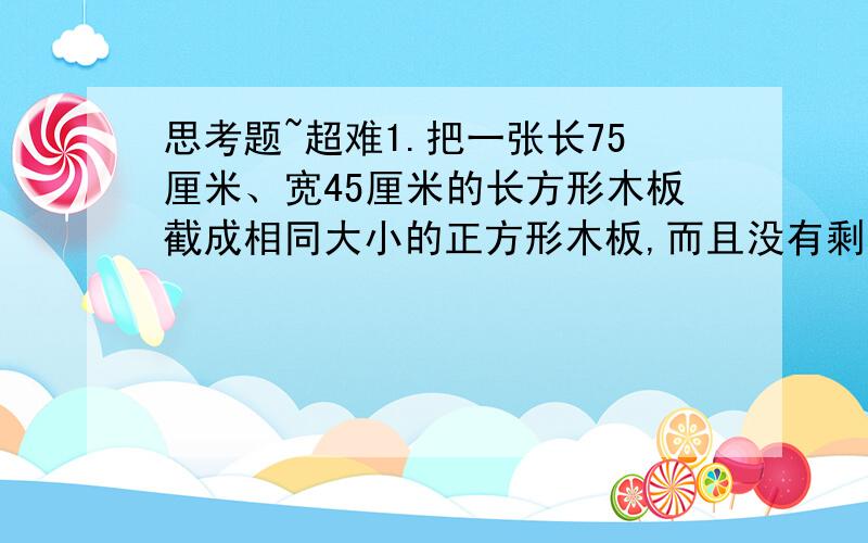 思考题~超难1.把一张长75厘米、宽45厘米的长方形木板截成相同大小的正方形木板,而且没有剩余.这些正方形木板的边长是（ ）,总共可以截成（ ）块.2.将一个棱长为4厘米的正方体,分割成棱