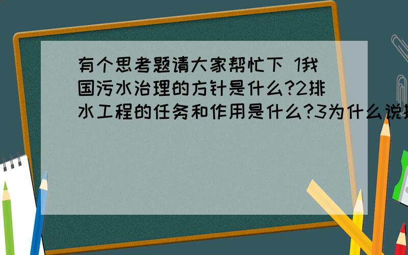 有个思考题请大家帮忙下 1我国污水治理的方针是什么?2排水工程的任务和作用是什么?3为什么说排水工程是我国现代化建设的重要组成部分?4排水工作者面临的任务是艰巨的,应如何完成这一