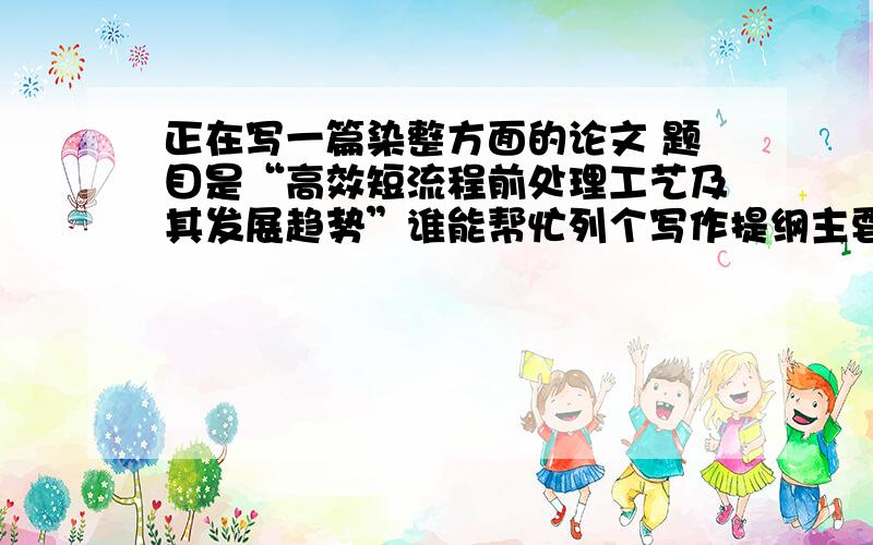 正在写一篇染整方面的论文 题目是“高效短流程前处理工艺及其发展趋势”谁能帮忙列个写作提纲主要是列个写作方向及写作内容 比如从那些方面来讨论 给个大致写作轮廓