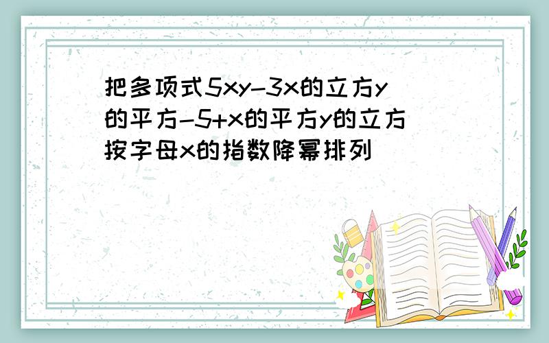 把多项式5xy-3x的立方y的平方-5+x的平方y的立方按字母x的指数降幂排列