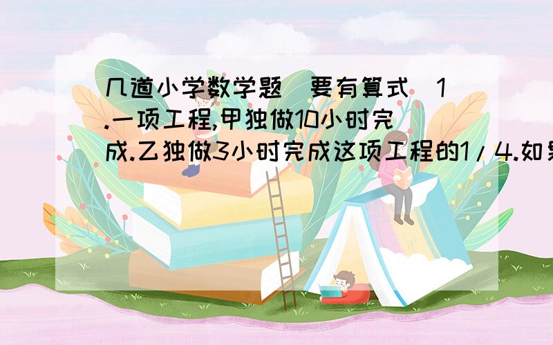 几道小学数学题（要有算式）1.一项工程,甲独做10小时完成.乙独做3小时完成这项工程的1/4.如果甲乙合做2小时后,再由甲独做,还要多少小时可完成这项工程?2.有个棱长分别是8分米,6分米,4分米