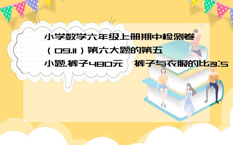 小学数学六年级上册期中检测卷（09.11）第六大题的第五小题.裤子480元,裤子与衣服的比3;5,一套衣服要几