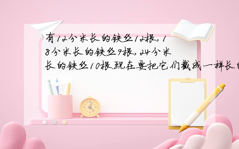 有12分米长的铁丝12根,18分米长的铁丝9根,24分米长的铁丝10根.现在要把它们截成一样长的铁丝,不能浪费,截下的铁丝要最长,铁丝是多少分米?可以截成几根?