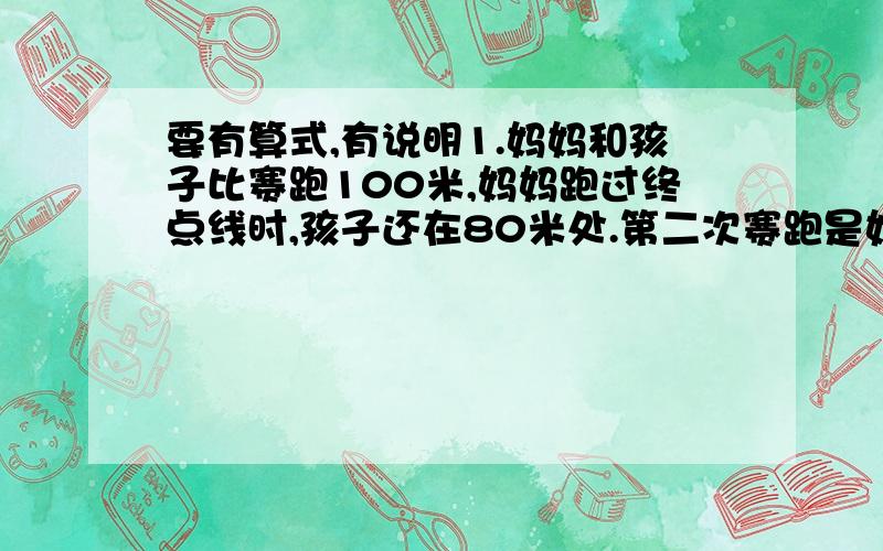 要有算式,有说明1.妈妈和孩子比赛跑100米,妈妈跑过终点线时,孩子还在80米处.第二次赛跑是妈妈从起跑线后面20米处起跑,如果他们两人的速度和以前一样,谁会赢这场比赛?如果仍是妈妈赢,那