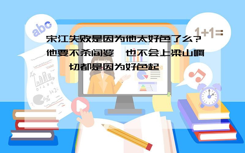 宋江失败是因为他太好色了么?他要不杀阎婆奚也不会上梁山啊,一切都是因为好色起