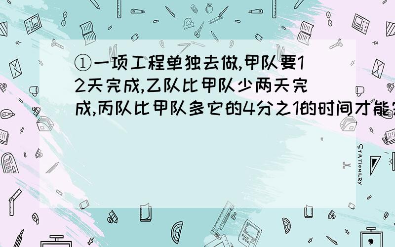 ①一项工程单独去做,甲队要12天完成,乙队比甲队少两天完成,丙队比甲队多它的4分之1的时间才能完成.如果三队合做,要几天完成?②甲、乙两队同时合做一项工程需要3天完成,如果甲单独做需