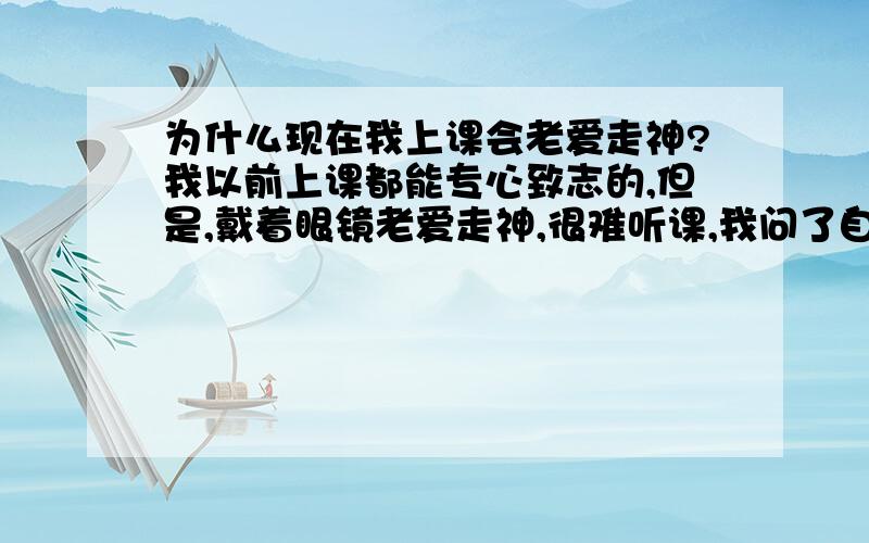 为什么现在我上课会老爱走神?我以前上课都能专心致志的,但是,戴着眼镜老爱走神,很难听课,我问了自己这几天在想什么我想克服可.