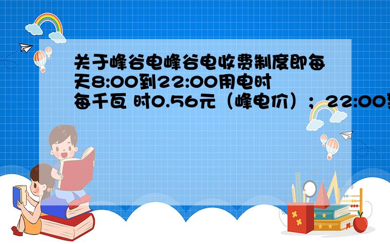 关于峰谷电峰谷电收费制度即每天8:00到22:00用电时每千瓦 时0.56元（峰电价）；22:00到次日8:00用电时每千瓦 时0.28元（谷电价）.如不采用峰谷电制度,每千瓦 时0.53元,问当峰电用电不超过每月