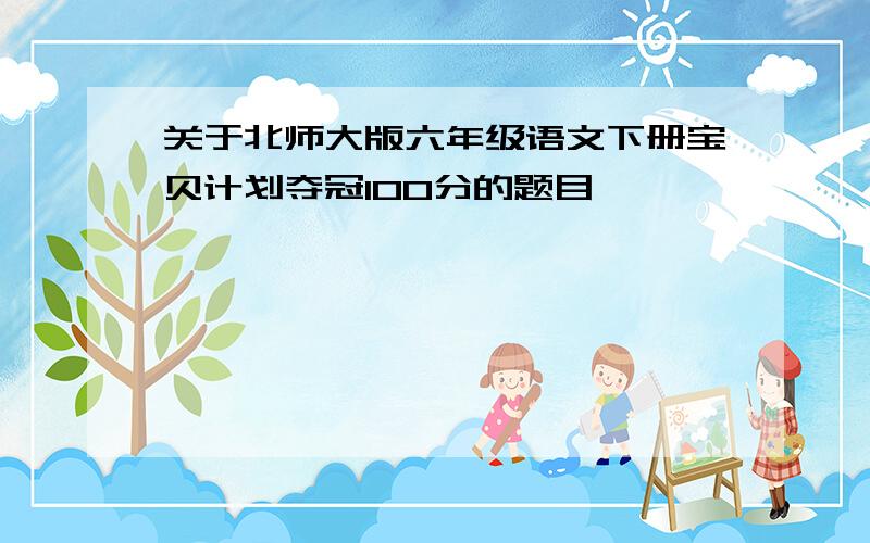 关于北师大版六年级语文下册宝贝计划夺冠100分的题目