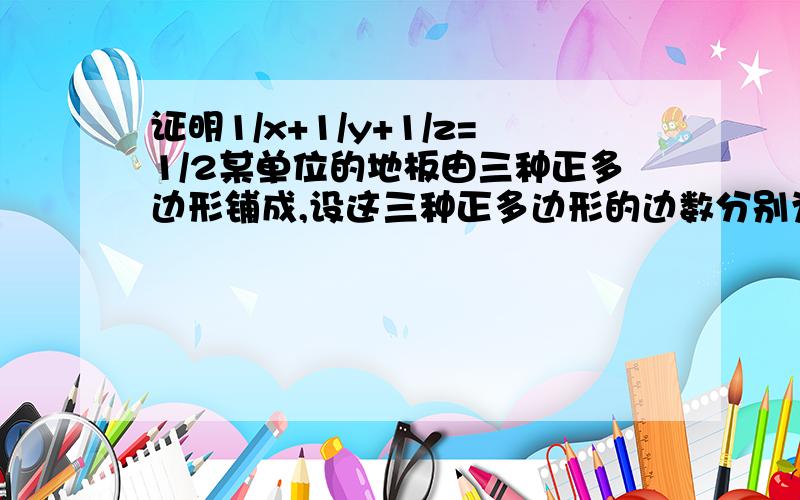 证明1/x+1/y+1/z=1/2某单位的地板由三种正多边形铺成,设这三种正多边形的边数分别为x、y、z,试证明1/x+1/y+1/z=1/2.