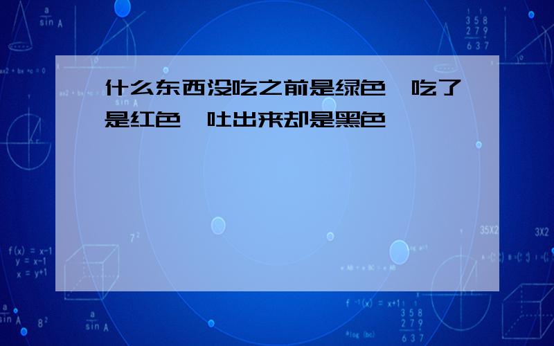 什么东西没吃之前是绿色,吃了是红色,吐出来却是黑色