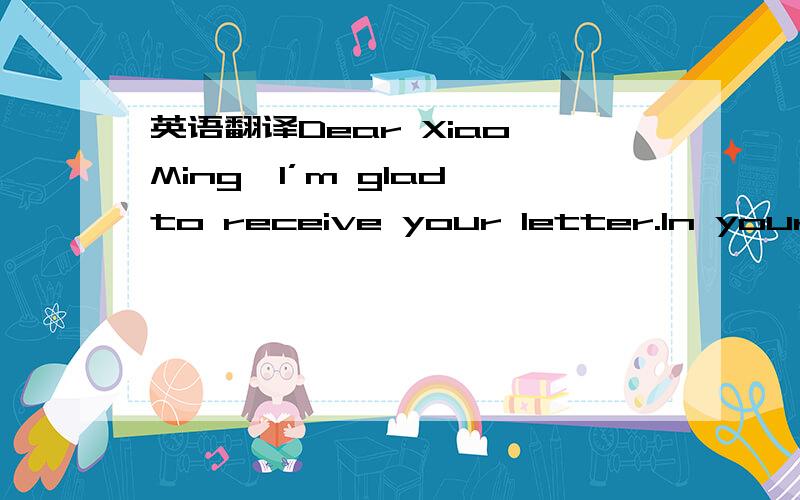 英语翻译Dear Xiao Ming,I’m glad to receive your letter.In your letter you asked me about how to learn English well.I think you must listen carefully and be active in class.Speak as much as possible.Don’t be afraid of making mistakes.You’d b