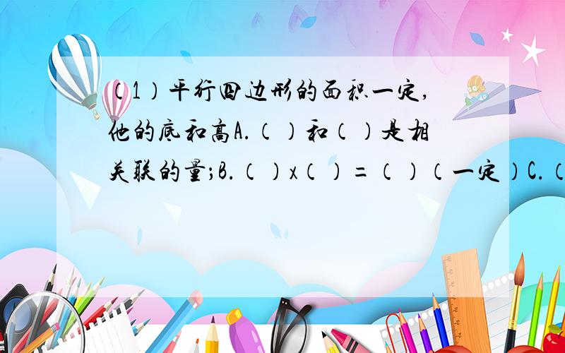 （1）平行四边形的面积一定,他的底和高A.（）和（）是相关联的量；B.（）x（）=（）（一定）C.（）和（）成（）例（2）煤的总量一定,平均每天烧煤的数量和烧煤的天数.A.（）和（）=是相