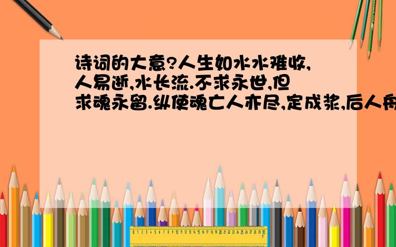 诗词的大意?人生如水水难收,人易逝,水长流.不求永世,但求魂永留.纵使魂亡人亦尽,定成浆,后人舟.而今惰字当前头,说甚忙,喋不休.只剩懒散,伴人行左右.青烟一缕人自叹：空如也,泪奔流诗词