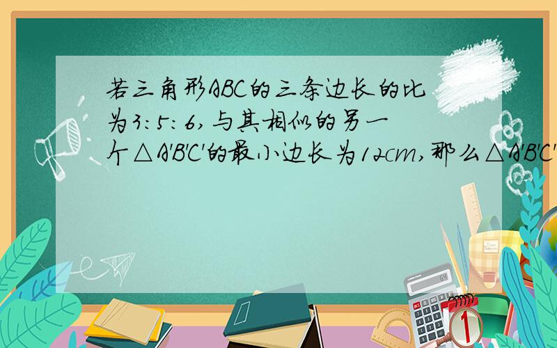 若三角形ABC的三条边长的比为3:5:6,与其相似的另一个△A'B'C'的最小边长为12cm,那么△A'B'C'的最大边长是?