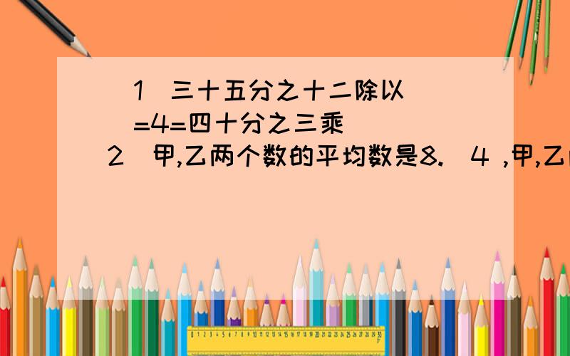 （1）三十五分之十二除以（ ）=4=四十分之三乘（ ）（2）甲,乙两个数的平均数是8.．4 ,甲,乙两个数的比是4：3,甲数是（ ）（3）一种混凝土需要2份水泥,3份黄沙,5份石子.如果这三种材料各有