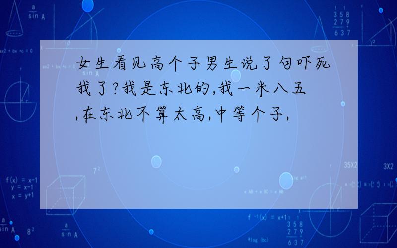 女生看见高个子男生说了句吓死我了?我是东北的,我一米八五,在东北不算太高,中等个子,