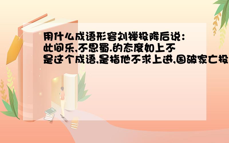 用什么成语形容刘禅投降后说：此间乐,不思蜀.的态度如上不是这个成语,是指他不求上进,国破家亡投降他国却不伤感,不悲恸,不知耻的心态.用什么词来形容最合适?