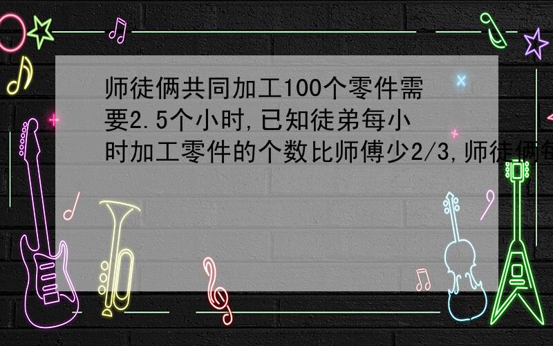 师徒俩共同加工100个零件需要2.5个小时,已知徒弟每小时加工零件的个数比师傅少2/3,师徒俩每小时个加工多少个零件