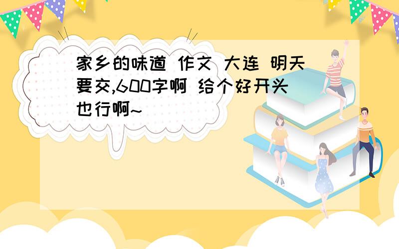 家乡的味道 作文 大连 明天要交,600字啊 给个好开头也行啊~