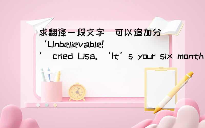 求翻译一段文字（可以追加分）‘Unbelievable!’ cried Lisa. ‘It’s your six month anniversary!’I smiled to myself, bubbling with excitement. It was too. Six whole months of being in a relationship with Troy had proved to me that yo