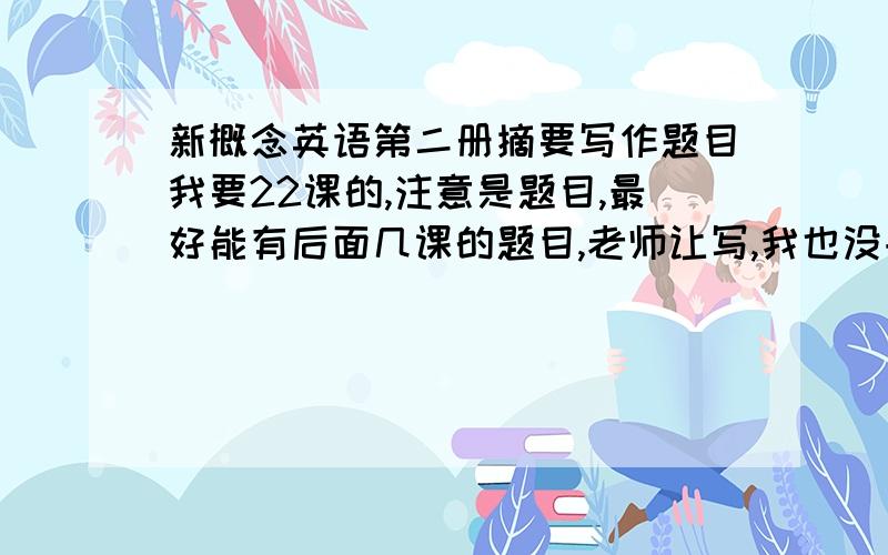 新概念英语第二册摘要写作题目我要22课的,注意是题目,最好能有后面几课的题目,老师让写,我也没书啊...谢