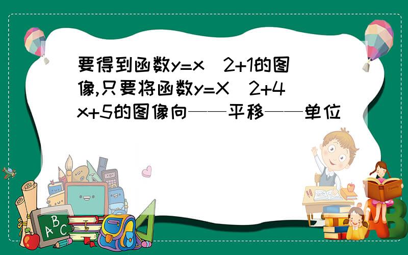 要得到函数y=x^2+1的图像,只要将函数y=X^2+4x+5的图像向——平移——单位