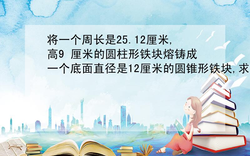 将一个周长是25.12厘米,高9 厘米的圆柱形铁块熔铸成一个底面直径是12厘米的圆锥形铁块,求圆锥形铁块的高是多少