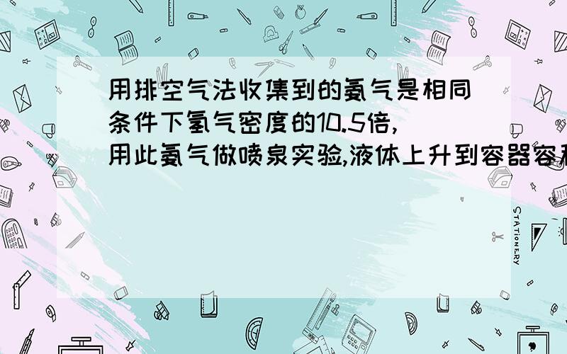 用排空气法收集到的氨气是相同条件下氢气密度的10.5倍,用此氨气做喷泉实验,液体上升到容器容积的——————,若外界条件为标准状况,所得氨水的物质的量的浓度为——.