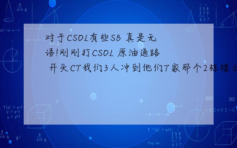 对于CSOL有些SB 真是无语!刚刚打CSOL 原油通路 开头CT我们3人冲到他们T家那个2栋楼么 左边那栋 我们3人挤在那道上 前面有3-4个匪 开头一个人先冲 他拿手枪 他看前面敌人太多 想退 得 我也跟