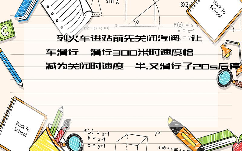 一列火车进站前先关闭汽阀,让车滑行,滑行300米时速度恰减为关闭时速度一半.又滑行了20s后停止在车站,设火车滑行时加速度不变.求火车从关闭到停止滑行的总路程.求火车滑行加速度.求关闭