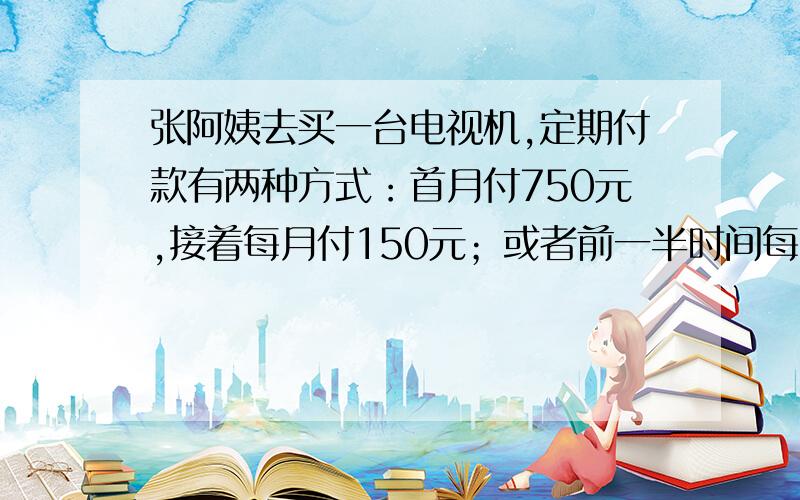 张阿姨去买一台电视机,定期付款有两种方式：首月付750元,接着每月付150元；或者前一半时间每月付200元,后一半时间没有付300元.那么,这台电视机的价格是多少元?