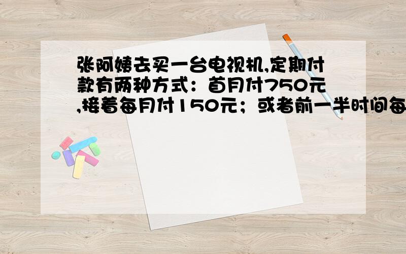 张阿姨去买一台电视机,定期付款有两种方式：首月付750元,接着每月付150元；或者前一半时间每月付200元,后一半时间每月付300元.那么,这台电视机的价格是多少元?