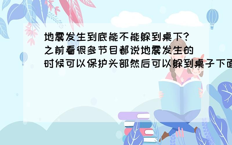 地震发生到底能不能躲到桌下?之前看很多节目都说地震发生的时候可以保护头部然后可以躲到桌子下面,但是就是刚刚看四川台播放的节目又说地震的时候躲在桌子和床下面是错误的,到底是