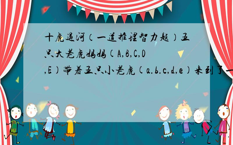 十虎过河（一道推理智力题）五只大老虎妈妈(A,B,C,D,E)带着五只小老虎(a.b.c,d,e)来到了一条河边.河边只有一条渡船.它们需要平安过河.现条件如下:1:船一次只能载重两只老虎,不管大小.2:五只