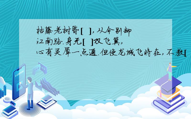 枯藤老树昏[  ],从今别却江南路.身无[  ]双飞翼,心有灵犀一点通.但使龙城飞将在,不教[   ]   度阴山补动物名