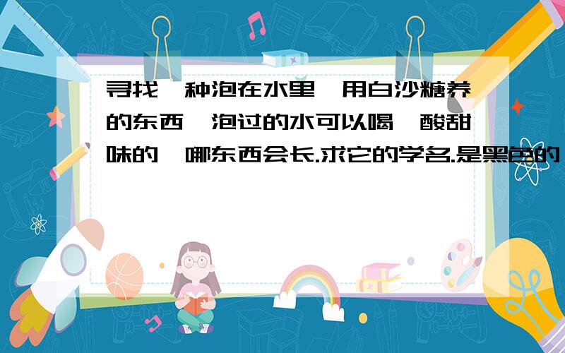 寻找一种泡在水里,用白沙糖养的东西,泡过的水可以喝,酸甜味的,哪东西会长.求它的学名.是黑色的,飘在水上,有点像黑木耳