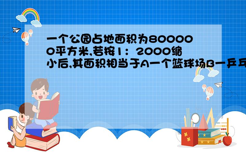 一个公园占地面积为800000平方米,若按1：2000缩小后,其面积相当于A一个篮球场B一乒乓球台C报纸的一个版面面积D数学课本封面的面积