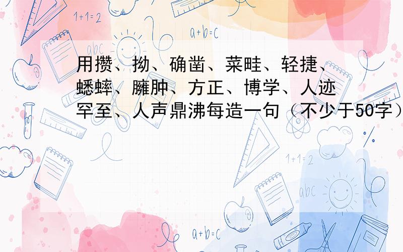 用攒、拗、确凿、菜畦、轻捷、蟋蟀、臃肿、方正、博学、人迹罕至、人声鼎沸每造一句（不少于50字）