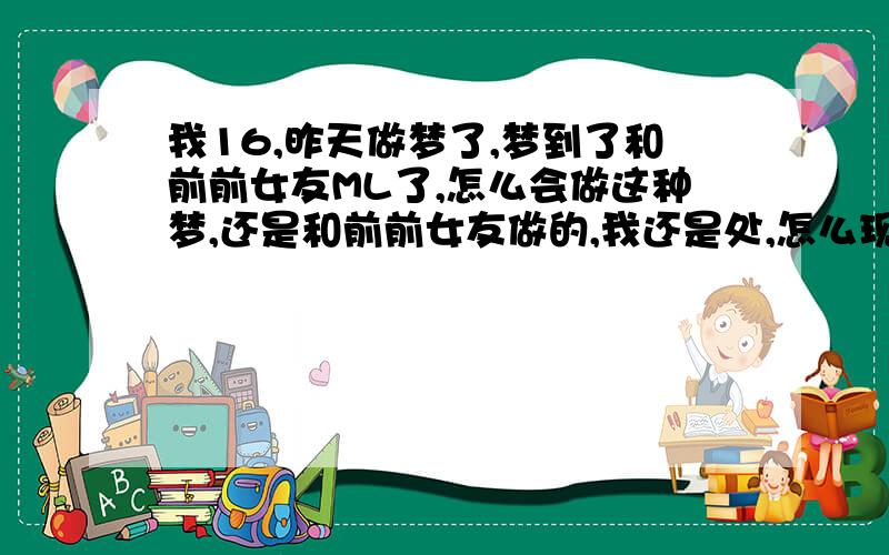 我16,昨天做梦了,梦到了和前前女友ML了,怎么会做这种梦,还是和前前女友做的,我还是处,怎么现在有种对不起她的感觉呢,真奇怪.