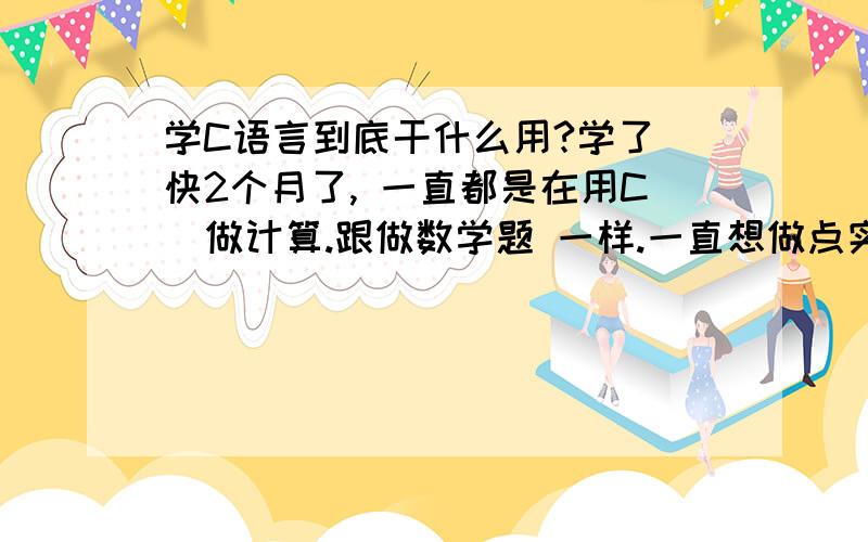 学C语言到底干什么用?学了 快2个月了, 一直都是在用C  做计算.跟做数学题 一样.一直想做点实际有用的点的东西. .