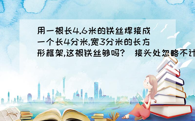 用一根长4.6米的铁丝焊接成一个长4分米,宽3分米的长方形框架,这根铁丝够吗?（接头处忽略不计）