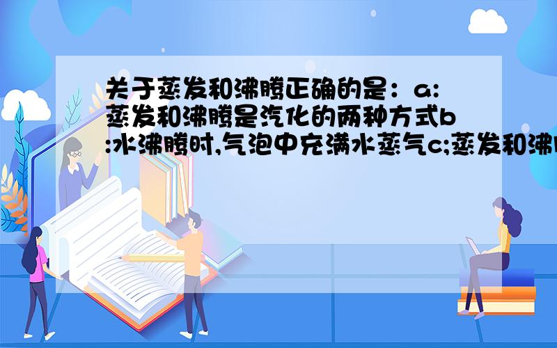 关于蒸发和沸腾正确的是：a:蒸发和沸腾是汽化的两种方式b:水沸腾时,气泡中充满水蒸气c;蒸发和沸腾都只能在一定温度下进行1滴水穿石为何为物理变化?2甲在化学课上提出,可用澄清石灰水