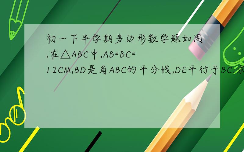 初一下半学期多边形数学题如图,在△ABC中,AB=BC=12CM,BD是角ABC的平分线,DE平行于BC.求DE的长.（这道题我已经知道答案了,就是想知道为什么这么做,请尽快!今天晚上就交.）