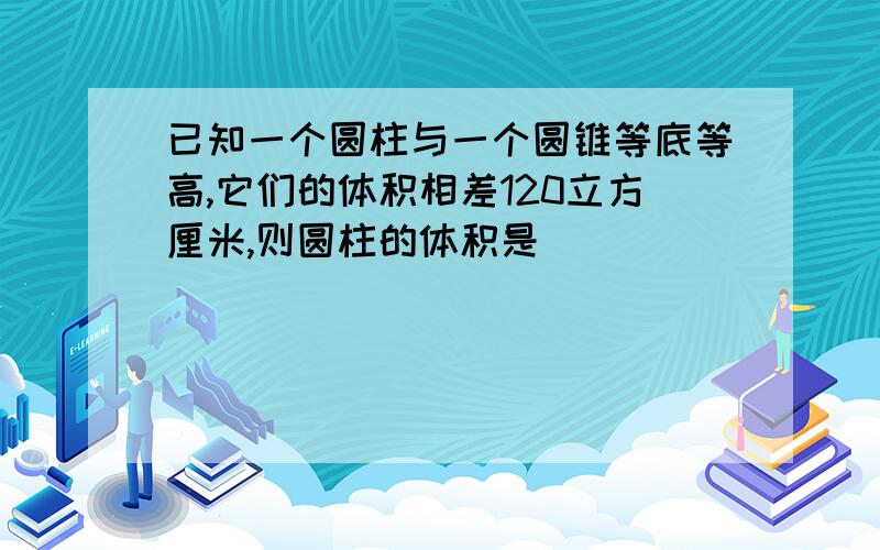 已知一个圆柱与一个圆锥等底等高,它们的体积相差120立方厘米,则圆柱的体积是